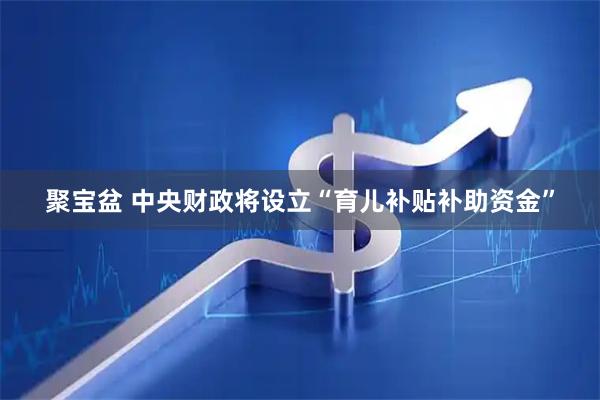 聚宝盆 中央财政将设立“育儿补贴补助资金”