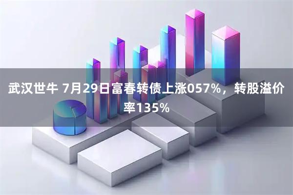 武汉世牛 7月29日富春转债上涨057%，转股溢价率135%