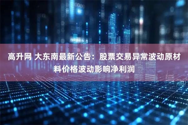 高升网 大东南最新公告：股票交易异常波动原材料价格波动影响净利润