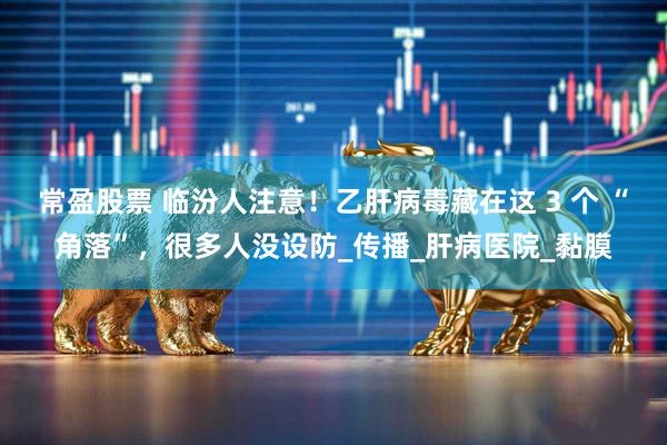 常盈股票 临汾人注意！乙肝病毒藏在这 3 个 “角落”，很多人没设防_传播_肝病医院_黏膜