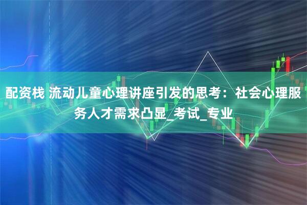 配资栈 流动儿童心理讲座引发的思考：社会心理服务人才需求凸显_考试_专业
