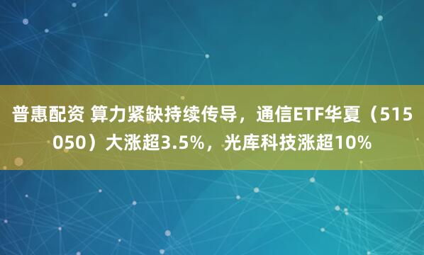 普惠配资 算力紧缺持续传导，通信ETF华夏（515050）大涨超3.5%，光库科技涨超10%