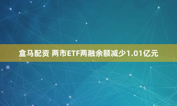 盒马配资 两市ETF两融余额减少1.01亿元