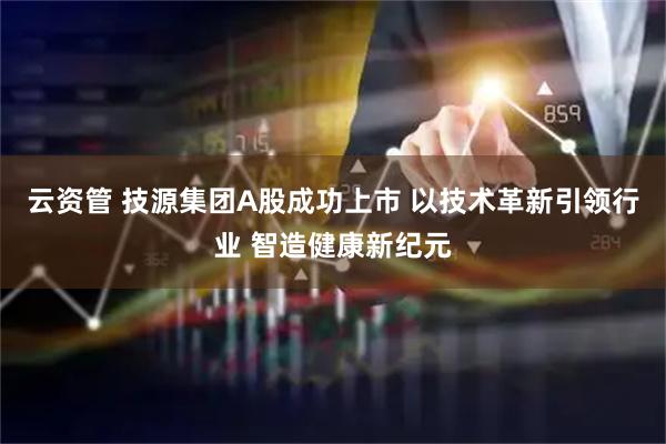 云资管 技源集团A股成功上市 以技术革新引领行业 智造健康新纪元