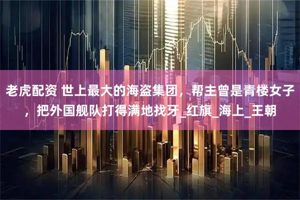 老虎配资 世上最大的海盗集团，帮主曾是青楼女子，把外国舰队打得满地找牙_红旗_海上_王朝
