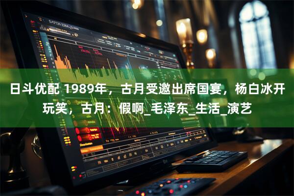 日斗优配 1989年，古月受邀出席国宴，杨白冰开玩笑，古月：假啊_毛泽东_生活_演艺