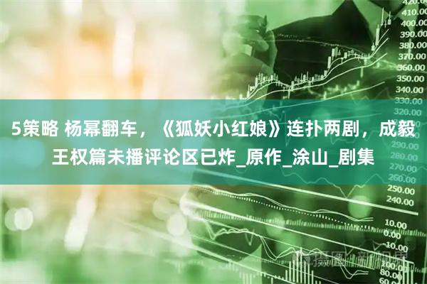 5策略 杨幂翻车，《狐妖小红娘》连扑两剧，成毅王权篇未播评论区已炸_原作_涂山_剧集