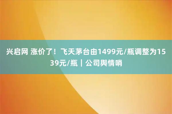 兴启网 涨价了！飞天茅台由1499元/瓶调整为1539元/瓶｜公司舆情哨