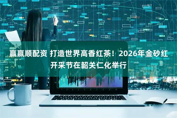 赢赢顺配资 打造世界高香红茶！2026年金砂红开采节在韶关仁化举行