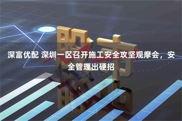深富优配 深圳一区召开施工安全攻坚观摩会，安全管理出硬招