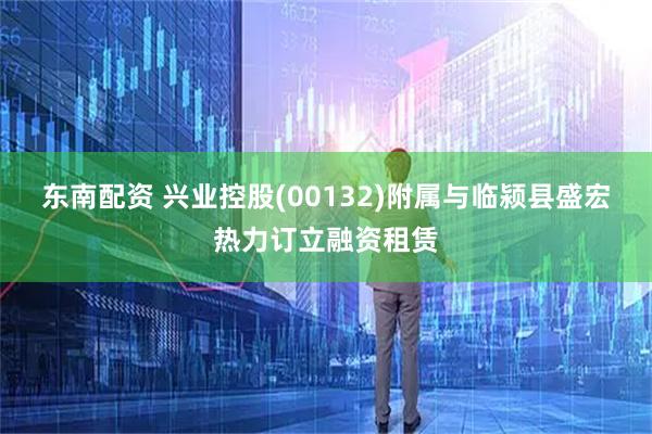 东南配资 兴业控股(00132)附属与临颍县盛宏热力订立融资租赁